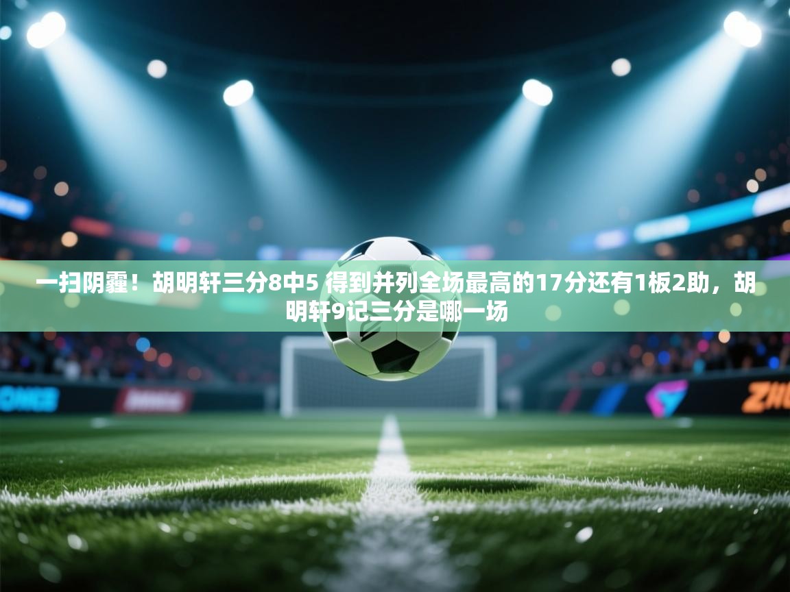 一扫阴霾!胡明轩三分8中5 得到并列全场最高的17分还有1板2助,胡明轩9记三分是哪一场 第2张