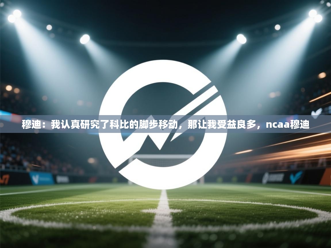 穆迪：我认真研究了科比的脚步移动，那让我受益良多，ncaa穆迪