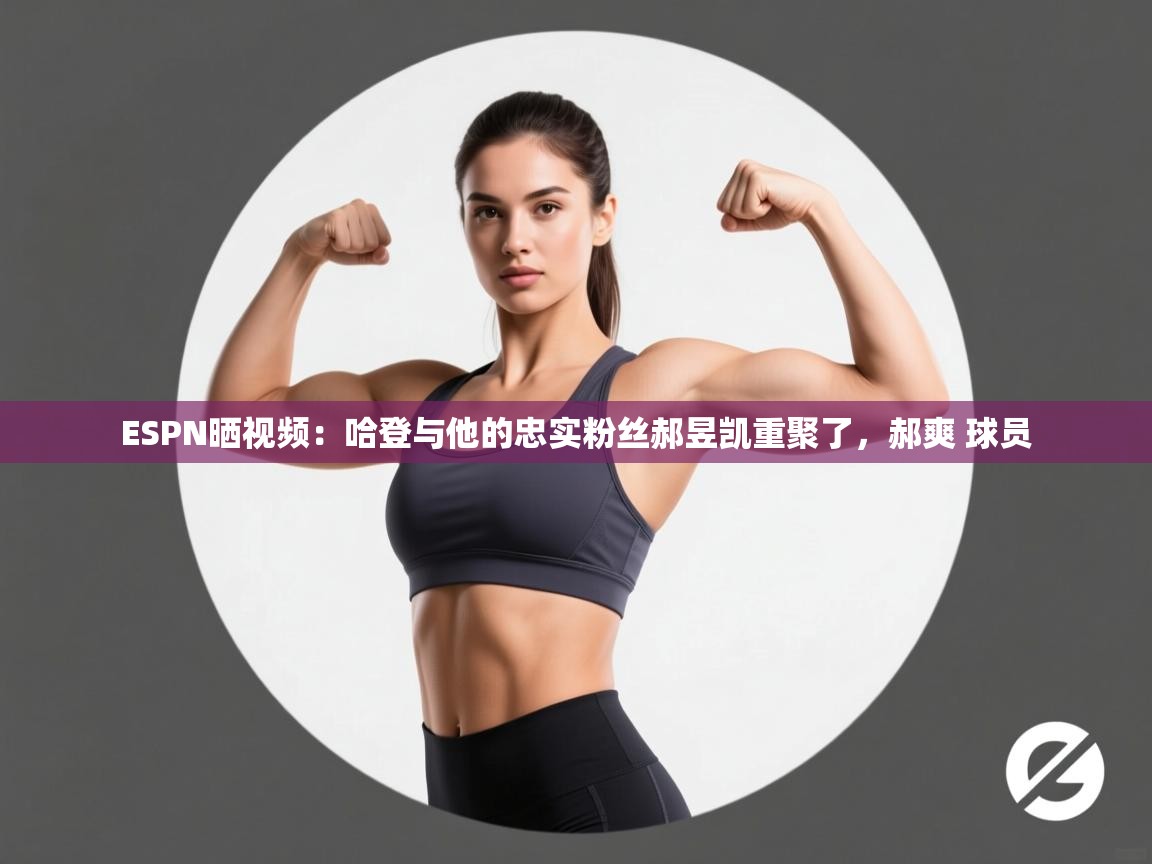 ESPN晒视频：哈登与他的忠实粉丝郝昱凯重聚了，郝爽 球员